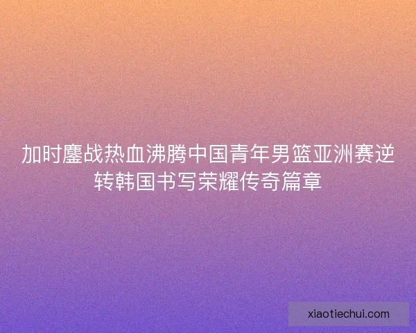 加时鏖战热血沸腾中国青年男篮亚洲赛逆转韩国书写荣耀传奇篇章